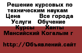Решение курсовых по техническим наукам › Цена ­ 100 - Все города Услуги » Обучение. Курсы   . Ханты-Мансийский,Когалым г.